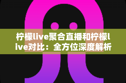 柠檬live聚合直播和柠檬live对比：全方位深度解析两款直播应用的差异，助你轻松选出最适合自己的观影利器