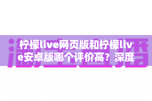 柠檬live网页版和柠檬live安卓版哪个评价高？深度对比与全面解析帮你选对版本