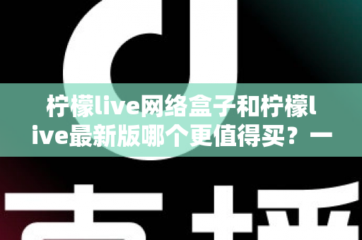 柠檬live网络盒子和柠檬live最新版哪个更值得买?一篇文章帮你彻底理清选购思路 柠檬live网络盒子和柠檬live最新版哪个更值得买?一篇文章帮你彻底理清选购思路