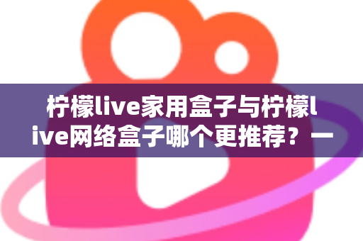 柠檬live家用盒子与柠檬live网络盒子哪个更推荐？一站式深度对比帮你选对不踩坑