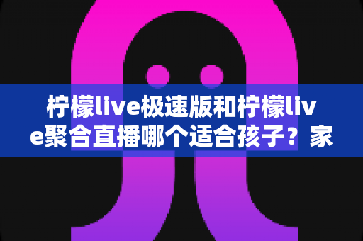 柠檬live极速版和柠檬live聚合直播哪个适合孩子?家长必读的全面对比与安全使用指南 柠檬live极速版和柠檬live聚合直播哪个适合孩子?家长必读的全面对比与安全使用指南
