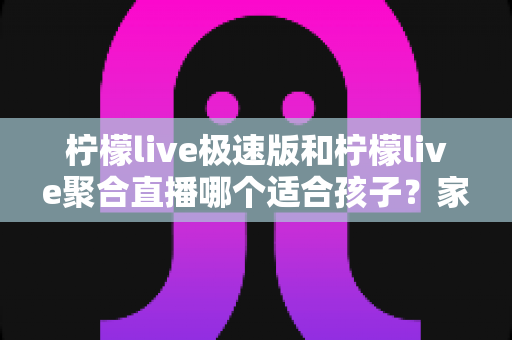 柠檬live极速版和柠檬live聚合直播哪个适合孩子？家长必读的全面对比与安全使用指南