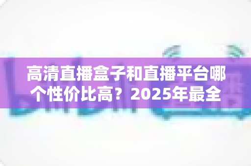高清直播盒子和直播平台哪个性价比高？2025年最全选购对比指南，帮你省钱不踩坑