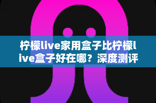 柠檬live家用盒子比柠檬live盒子好在哪？深度测评解析五大核心升级，帮你选对不踩坑