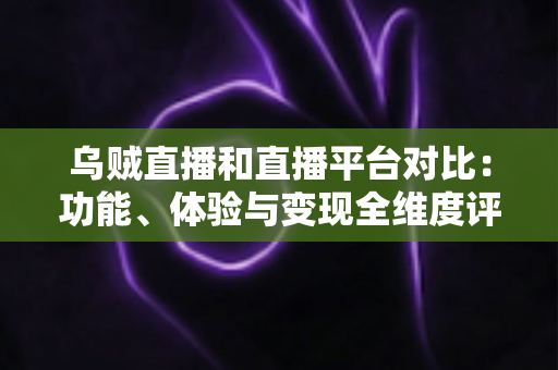 乌贼直播和直播平台对比：功能、体验与变现全维度评测，帮你找到最合适的直播平台