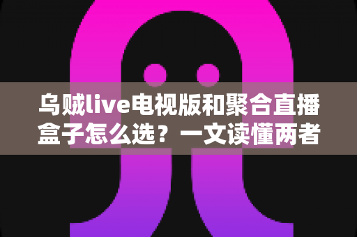 乌贼live电视版和聚合直播盒子怎么选？一文读懂两者差异与选购策略