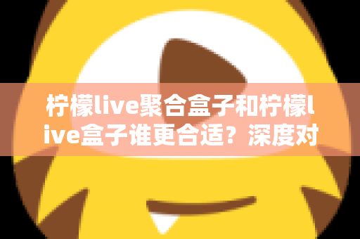 柠檬live聚合盒子和柠檬live盒子谁更合适？深度对比解析帮你选对不踩坑
