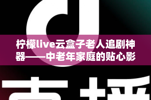 柠檬live云盒子老人追剧神器——中老年家庭的贴心影视娱乐解决方案