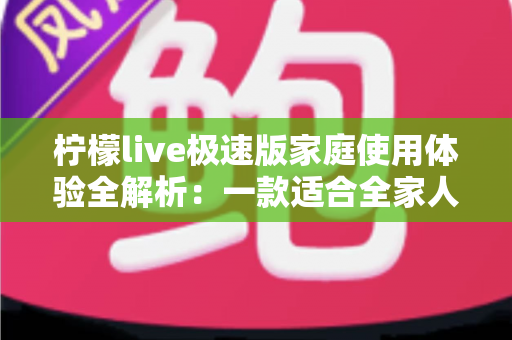柠檬live极速版家庭使用体验全解析：一款适合全家人的轻量直播应用真的靠谱吗？