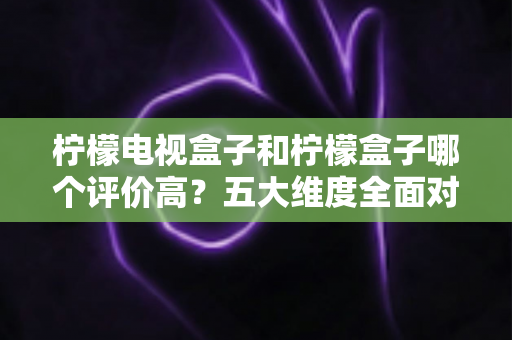 柠檬电视盒子和柠檬盒子哪个评价高?五大维度全面对比,看完再买不踩坑 柠檬电视盒子和柠檬盒子哪个评价高?五大维度全面对比,看完再买不踩坑