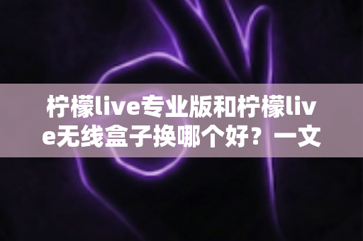 柠檬live专业版和柠檬live无线盒子换哪个好？一文读懂两者差异与选购建议
