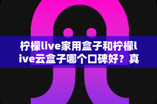 柠檬live家用盒子和柠檬live云盒子哪个口碑好?真实对比与选购全攻略 柠檬live家用盒子和柠檬live云盒子哪个口碑好?真实对比与选购全攻略