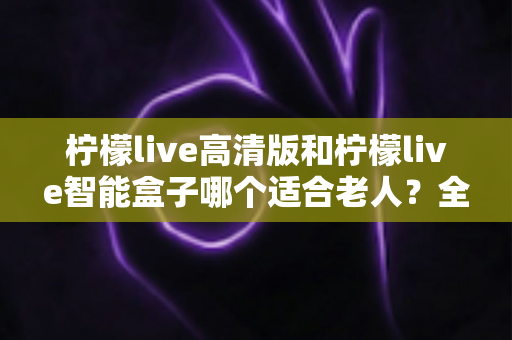 柠檬live高清版和柠檬live智能盒子哪个适合老人？全方位对比测评助您轻松选购