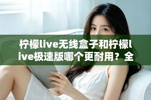 柠檬live无线盒子和柠檬live极速版哪个更耐用？全面对比解析帮您选对不踩坑