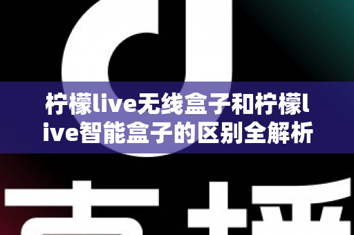 柠檬live无线盒子和柠檬live智能盒子的区别全解析：选购前必读的深度对比指南