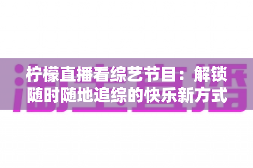柠檬直播看综艺节目：解锁随时随地追综的快乐新方式与实用攻略