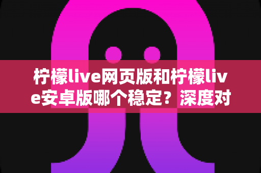 柠檬live网页版和柠檬live安卓版哪个稳定？深度对比测评与选购全指南