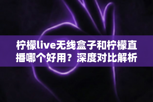 柠檬live无线盒子和柠檬直播哪个好用？深度对比解析，帮你找到最适合的直播方案