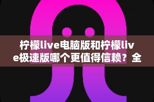 柠檬live电脑版和柠檬live极速版哪个更值得信赖?全方位深度对比评测助你明智选择 柠檬live电脑版和柠檬live极速版哪个更值得信赖?全方位深度对比评测助你明智选择