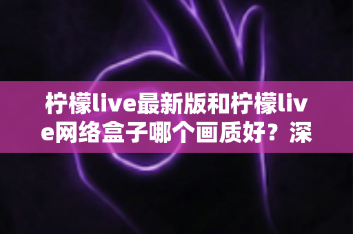 柠檬live最新版和柠檬live网络盒子哪个画质好？深度对比与实用选购指南
