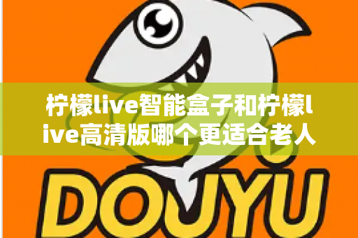 柠檬live智能盒子和柠檬live高清版哪个更适合老人用？超详细选购对比指南帮你轻松做决定