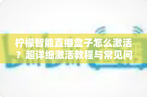 柠檬智能直播盒子怎么激活？超详细激活教程与常见问题全解析，新手也能一次搞定