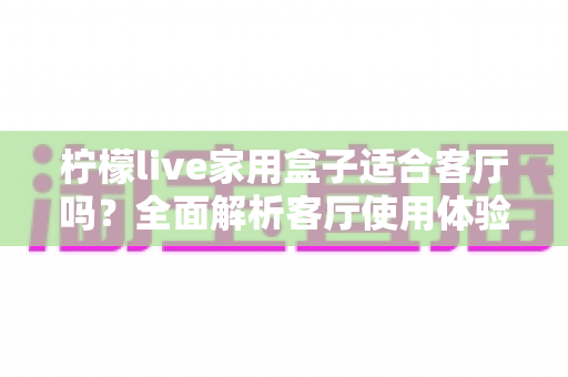 柠檬live家用盒子适合客厅吗？全面解析客厅使用体验、优缺点与实用选购指南