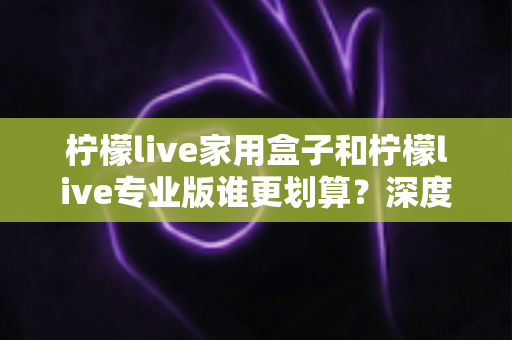 柠檬live家用盒子和柠檬live专业版谁更划算？深度对比分析助你明智选购