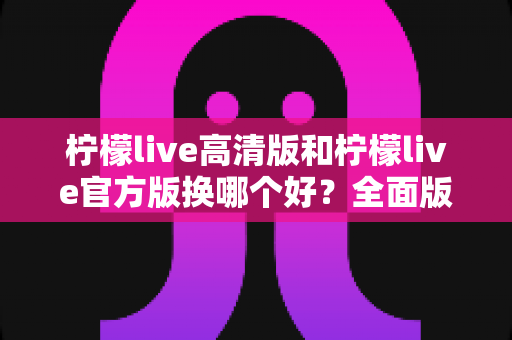 柠檬live高清版和柠檬live官方版换哪个好？全面版本对比与选择指南帮你做决定