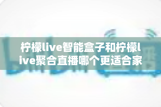 柠檬live智能盒子和柠檬live聚合直播哪个更适合家用？家庭观影方案全面对比指南