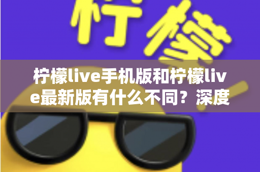 柠檬live手机版和柠檬live最新版有什么不同？深度解析两大版本差异，助你选出最适合的观看体验