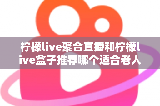 柠檬live聚合直播和柠檬live盒子推荐哪个适合老人？长辈观看直播的最佳选择全解析