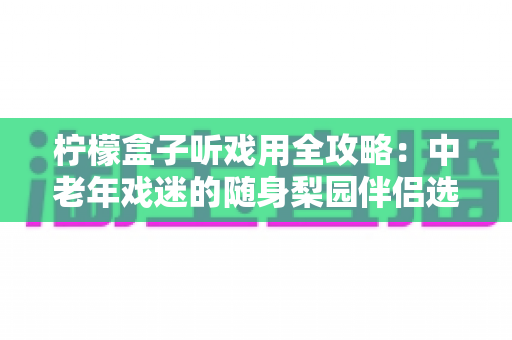 柠檬盒子听戏用全攻略：中老年戏迷的随身梨园伴侣选购与使用完全指南