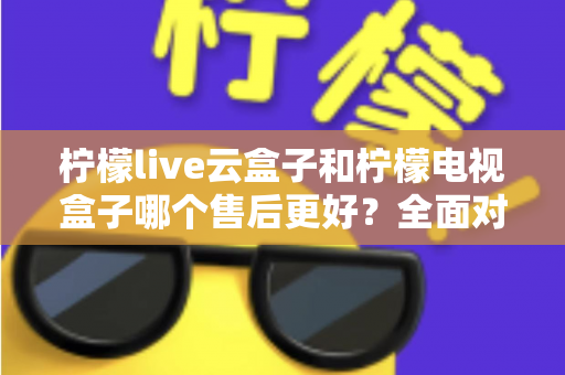 柠檬live云盒子和柠檬电视盒子哪个售后更好？全面对比分析帮你避坑选购