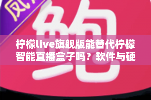 柠檬live旗舰版能替代柠檬智能直播盒子吗？软件与硬件直播方案全方位对比解析