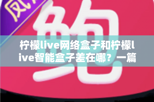 柠檬live网络盒子和柠檬live智能盒子差在哪？一篇文章帮你彻底搞懂两款盒子的核心区别与选购指南