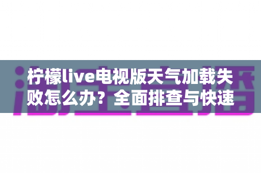 柠檬live电视版天气加载失败怎么办？全面排查与快速修复指南助您一键恢复天气功能