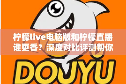 柠檬live电脑版和柠檬直播谁更香？深度对比评测帮你找到最适合的追播方式