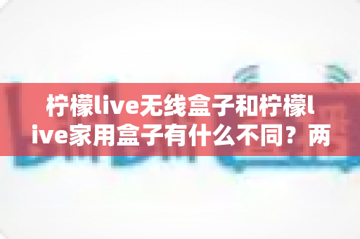 柠檬live无线盒子和柠檬live家用盒子有什么不同?两款设备全面对比与选购指南 柠檬live无线盒子和柠檬live家用盒子有什么不同?两款设备全面对比与选购指南