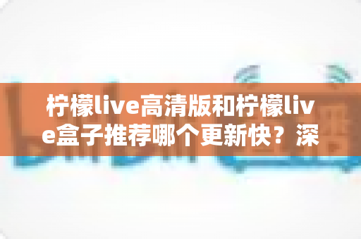 柠檬live高清版和柠檬live盒子推荐哪个更新快？深度对比评测与选购全攻略