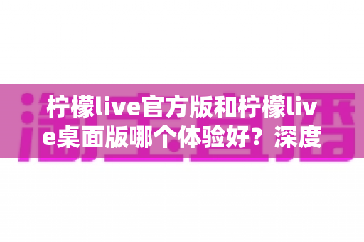 柠檬live官方版和柠檬live桌面版哪个体验好?深度评测帮你选出最适合的版本 柠檬live官方版和柠檬live桌面版哪个体验好?深度评测帮你选出最适合的版本