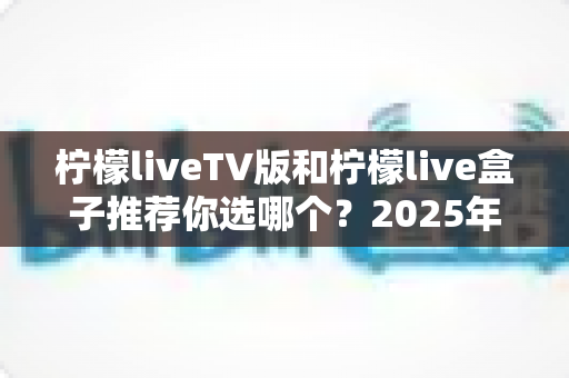 柠檬liveTV版和柠檬live盒子推荐你选哪个？2025年最全面的选择指南与深度对比分析