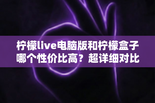 柠檬live电脑版和柠檬盒子哪个性价比高？超详细对比评测帮你一次选对