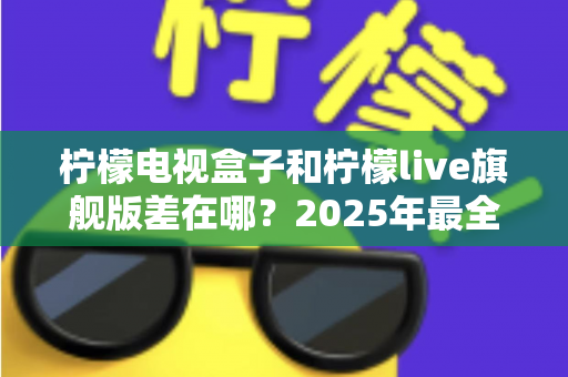 柠檬电视盒子和柠檬live旗舰版差在哪？2025年最全对比选购指南，一文看懂两大热门电视盒子核心区别