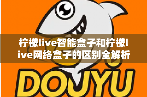 柠檬live智能盒子和柠檬live网络盒子的区别全解析:一文读懂选购要点,轻松找到适合你的电视盒子 柠檬live智能盒子和柠檬live网络盒子的区别全解析:一文读懂选购要点,轻松找到适合你的电视盒子