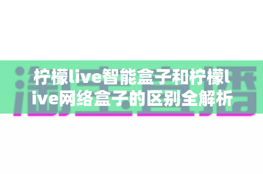 柠檬live智能盒子和柠檬live网络盒子的区别全解析：一文读懂选购要点，轻松找到适合你的电视盒子