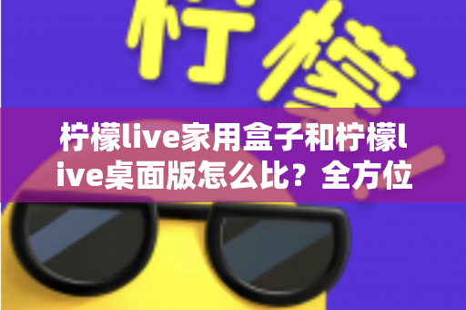 柠檬live家用盒子和柠檬live桌面版怎么比？全方位深度对比，帮你选出最合适的直播方案