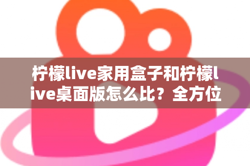 柠檬live家用盒子和柠檬live桌面版怎么比？全方位深度对比，帮你选出最合适的直播方案