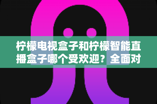 柠檬电视盒子和柠檬智能直播盒子哪个受欢迎？全面对比分析与选购指南
