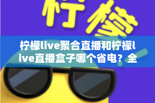 柠檬live聚合直播和柠檬live直播盒子哪个省电？全面功耗对比与省电选购指南